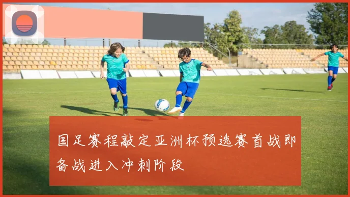 国足赛程敲定亚洲杯预选赛首战即备战进入冲刺阶段