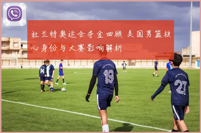 杜兰特奥运会夺金回顾 美国男篮核心身份与大赛影响解析