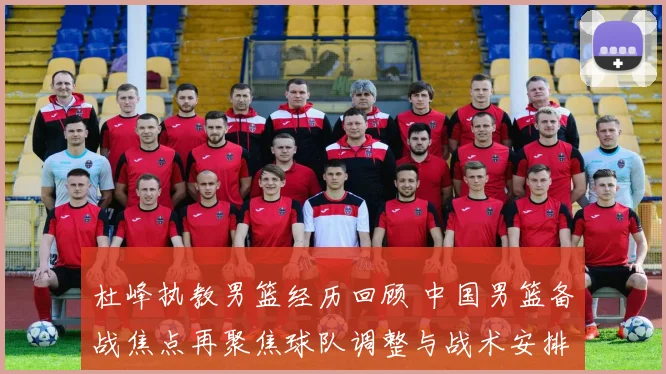 杜峰执教男篮经历回顾 中国男篮备战焦点再聚焦球队调整与战术安排