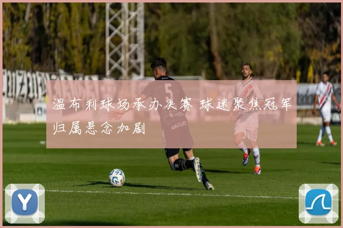 温布利球场承办决赛 球迷聚焦冠军归属悬念加剧