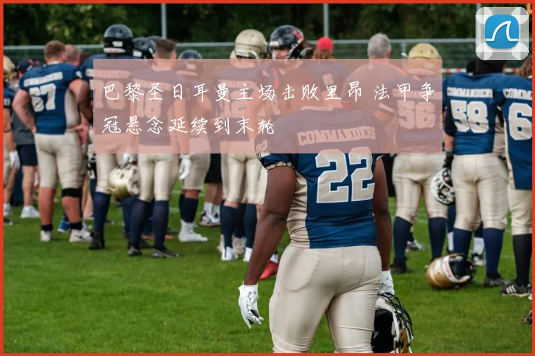 巴黎圣日耳曼主场击败里昂 法甲争冠悬念延续到末轮