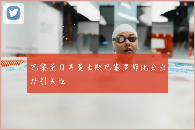 巴黎圣日耳曼击败巴塞罗那比分出炉引关注