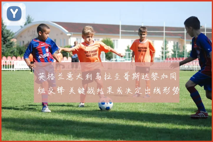 英格兰意大利乌拉圭哥斯达黎加同组交锋 关键战结果或决定出线形势