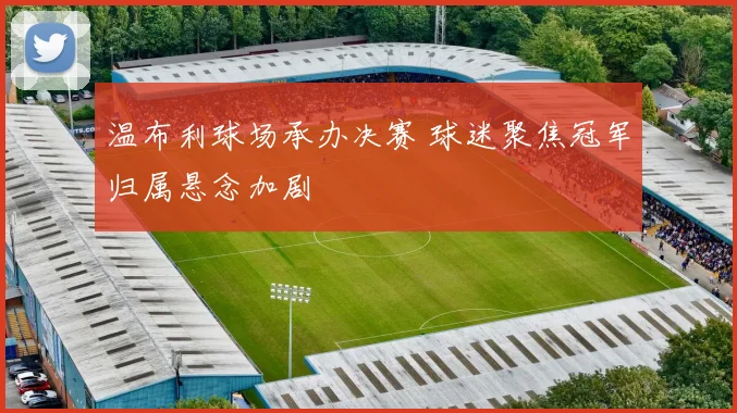 温布利球场承办决赛 球迷聚焦冠军归属悬念加剧