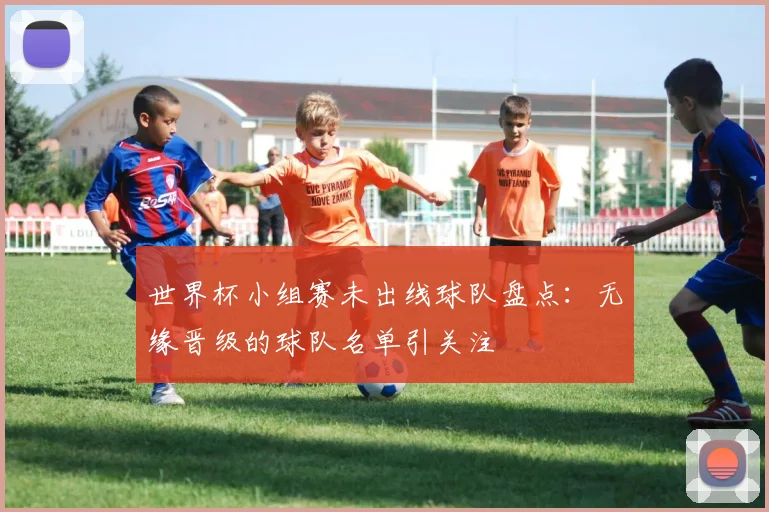 世界杯小组赛未出线球队盘点:无缘晋级的球队名单引关注