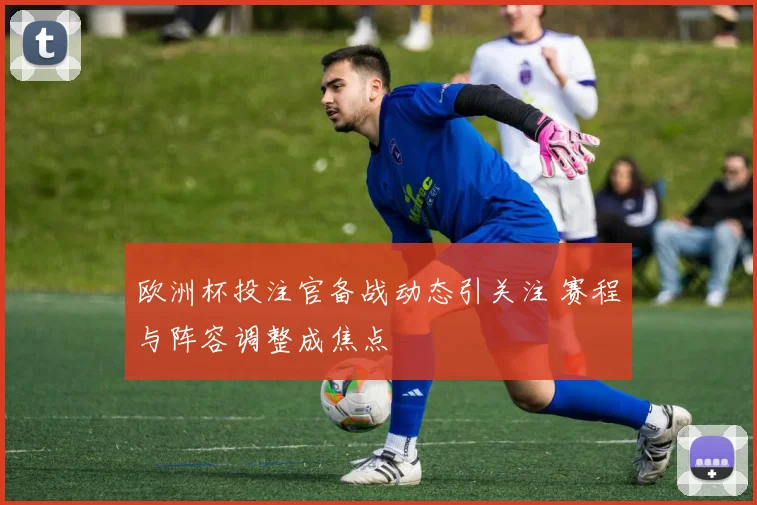 欧洲杯投注官备战动态引关注 赛程与阵容调整成焦点