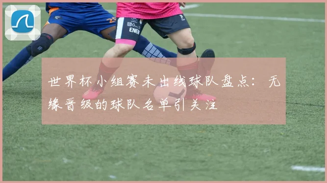 世界杯小组赛未出线球队盘点：无缘晋级的球队名单引关注