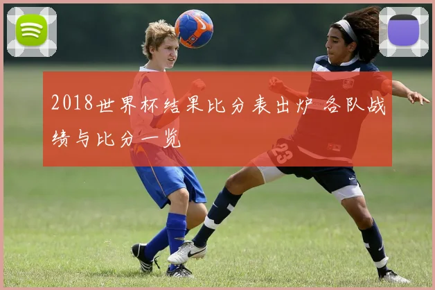 2018世界杯结果比分表出炉 各队战绩与比分一览